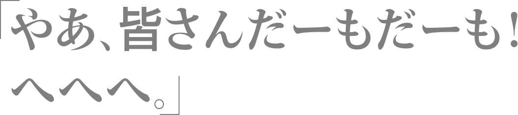 やあ、皆さんだーもだーも！　へへへ。